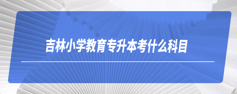 吉林小學(xué)教育專升本考什么科目