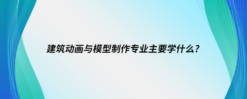 建筑動(dòng)畫(huà)與模型制作專(zhuān)業(yè)主要學(xué)什么?