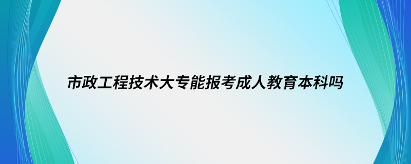 市政工程技術大專能報考成人教育本科嗎