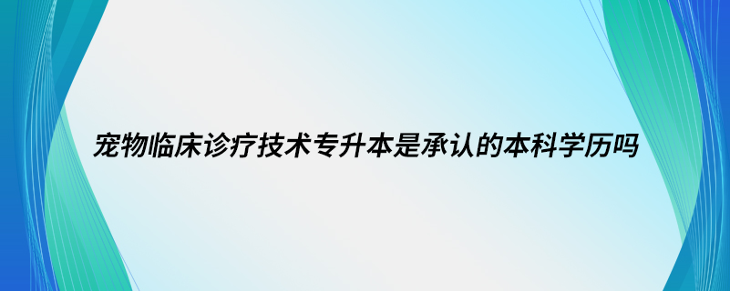 寵物臨床診療技術(shù)專升本是承認的本科學(xué)歷嗎