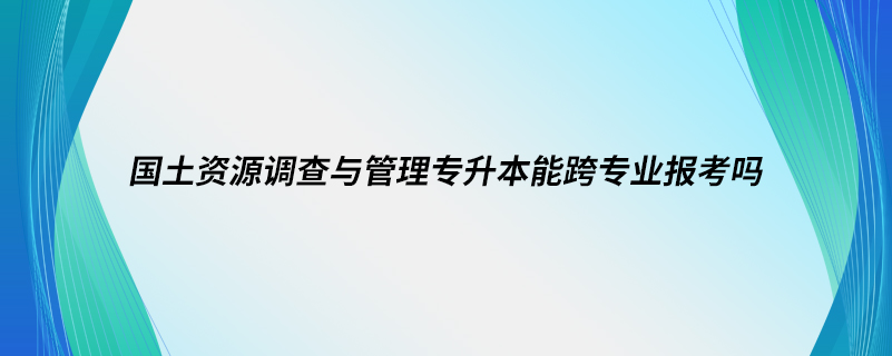 國土資源調(diào)查與管理專升本能跨專業(yè)報考嗎