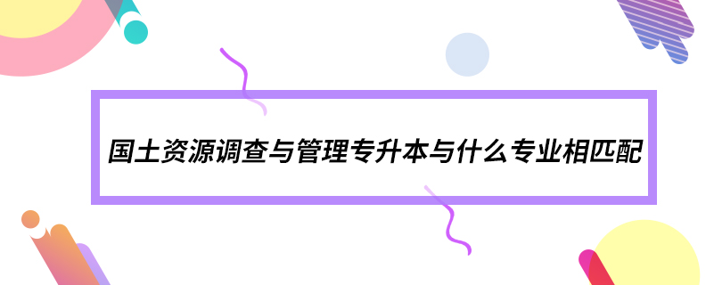 國(guó)土資源調(diào)查與管理專升本與什么專業(yè)相匹配