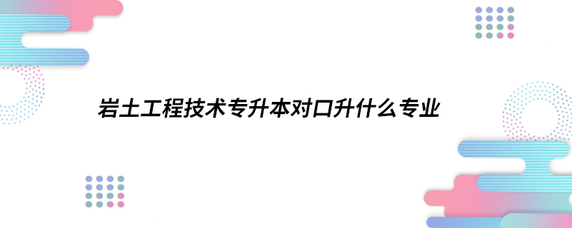 巖土工程技術(shù)專升本對口升什么專業(yè)