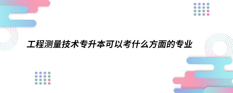 工程測量技術(shù)專升本可以考什么方面的專業(yè)