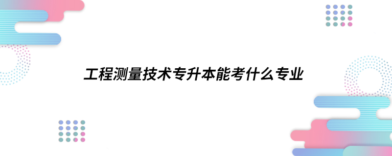 工程測(cè)量技術(shù)專升本能考什么專業(yè)