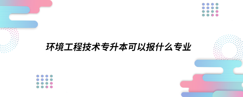 環(huán)境工程技術專升本可以報什么專業(yè)