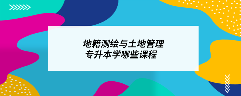 地籍測(cè)繪與土地管理專升本學(xué)哪些課程