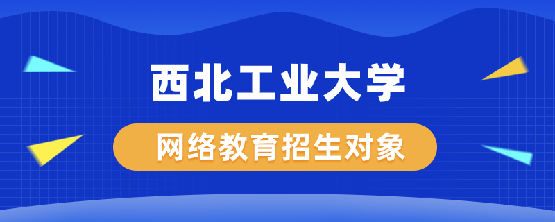 西北工業(yè)大學網(wǎng)絡教育學院招生對象