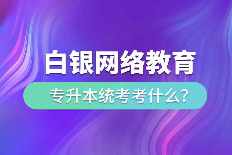 白銀網(wǎng)絡教育專升本統(tǒng)考考什么？