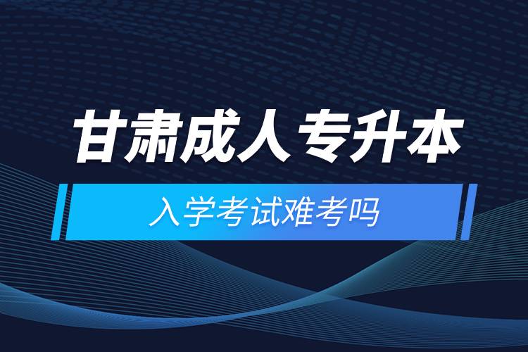 甘肅成人專升本入學考試難考嗎