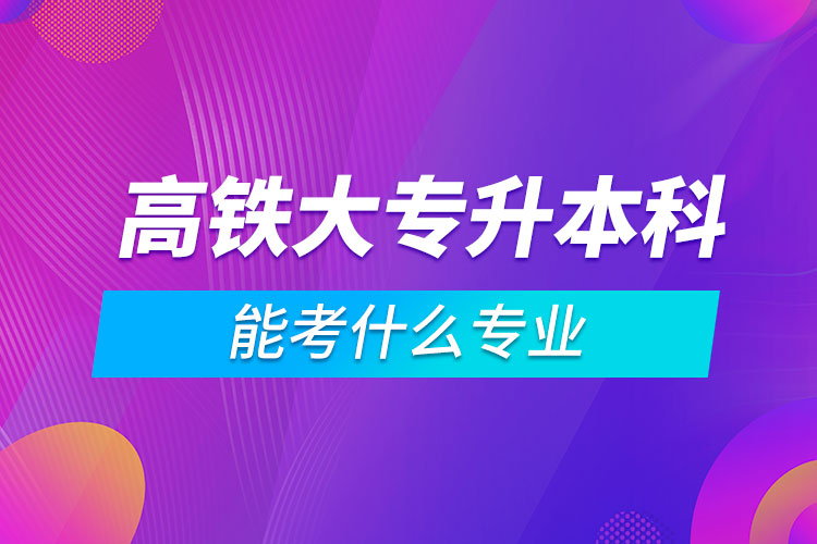 高鐵大專升本科能考什么專業(yè)