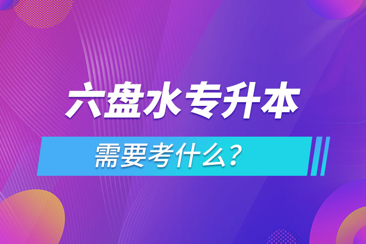 六盤(pán)水專(zhuān)升本需要考什么？