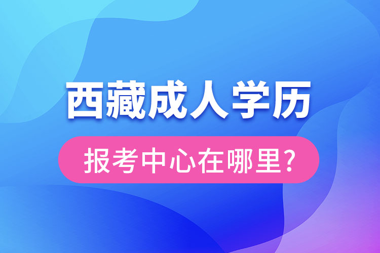 西藏成人學(xué)歷報考中心在哪里?