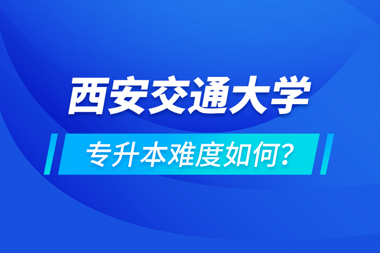 西安交通大學(xué)專升本介紹，專升本難度如何？