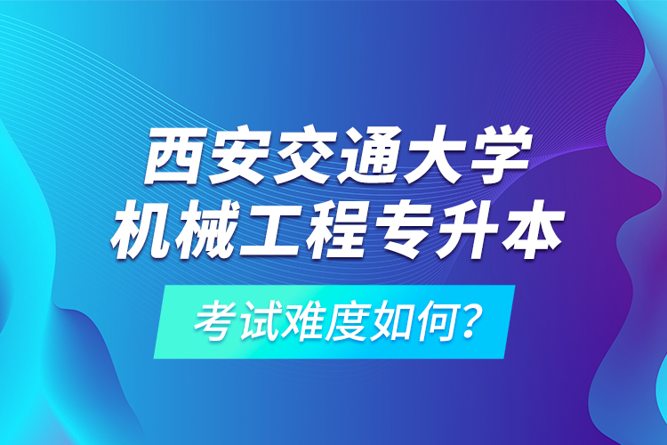 西安交通大學機械工程專升本考試難度如何？