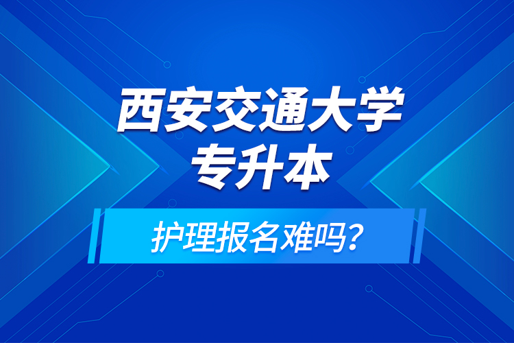 西安交通大學(xué)專(zhuān)升本護(hù)理報(bào)名難嗎？