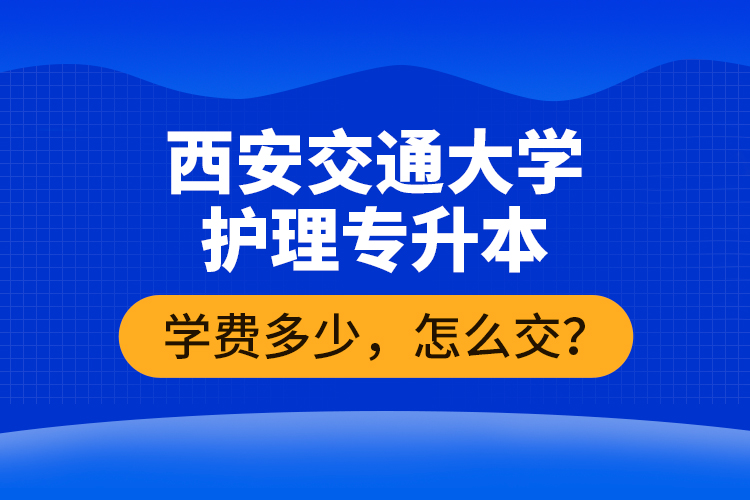 西安交通大學(xué)護理專升本學(xué)費多少，怎么交？