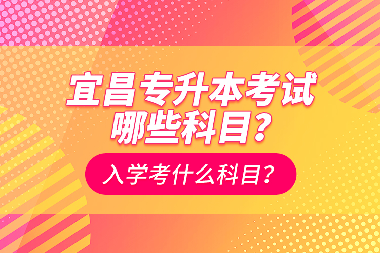 宜昌專升本考試哪些科目？入學(xué)考什么科？