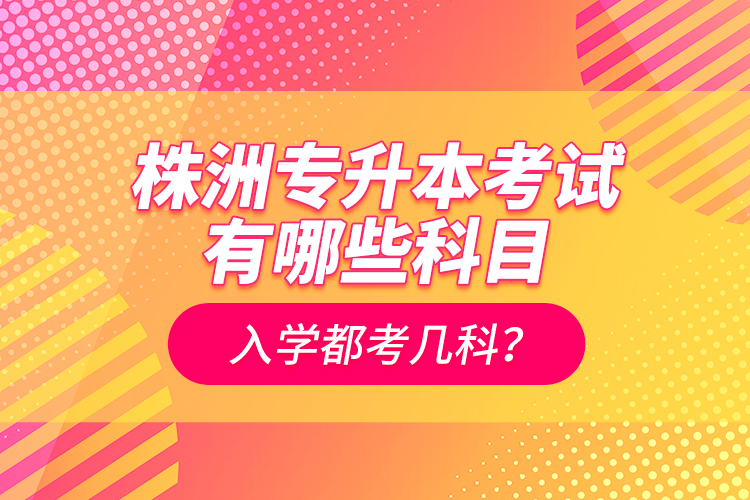 株洲專升本考試有哪些科目？入學(xué)都考幾科？