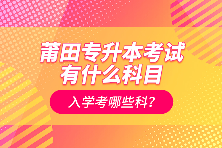 莆田專升本考試有什么科目？入學考哪些科？