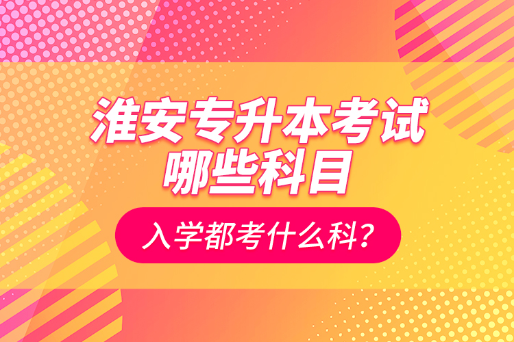 淮安專升本考試哪些科目？入學(xué)都考什么科？