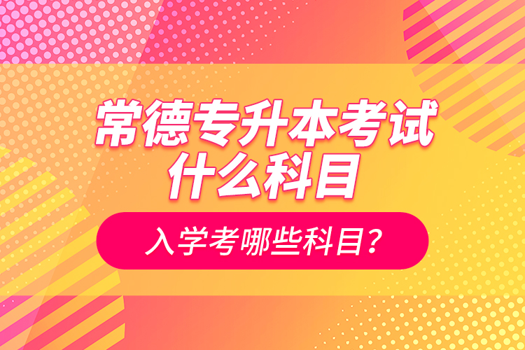 常德專升本考試什么科目？入學(xué)考哪些科目？