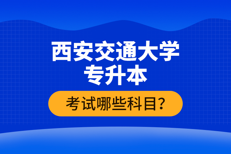 西安交通大學(xué)專升本考試哪些科目？