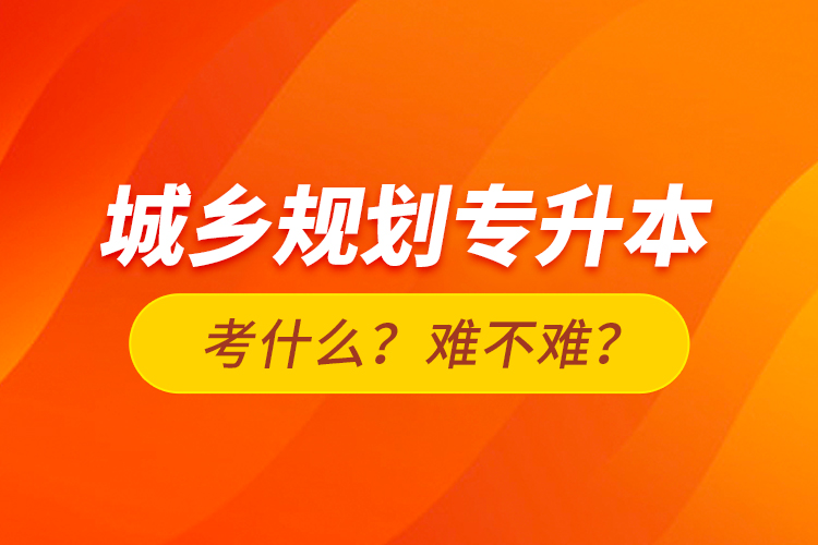 城鄉(xiāng)規(guī)劃專升本考什么？難不難？