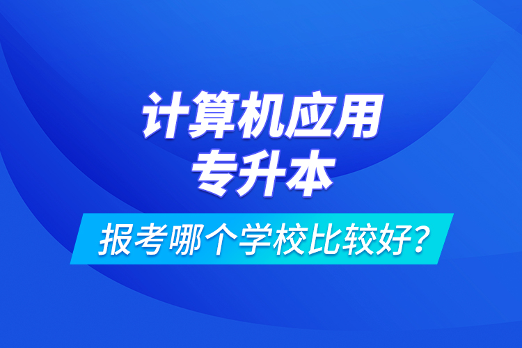 計(jì)算機(jī)應(yīng)用專升本報(bào)考哪個(gè)學(xué)校比較好？