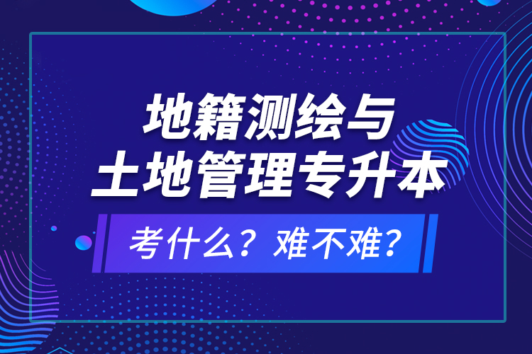 地籍測繪與土地管理專升本考什么？難不難？