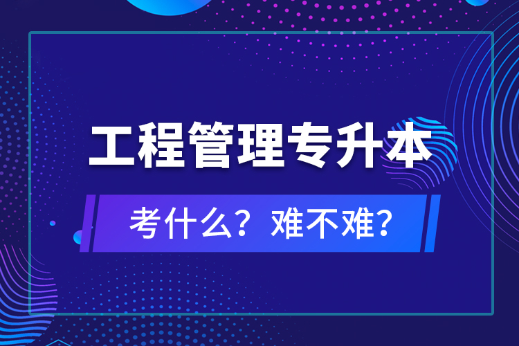 ?工程管理專升本考什么？難不難？