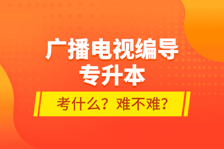 廣播電視編導(dǎo)專升本考什么？難不難？