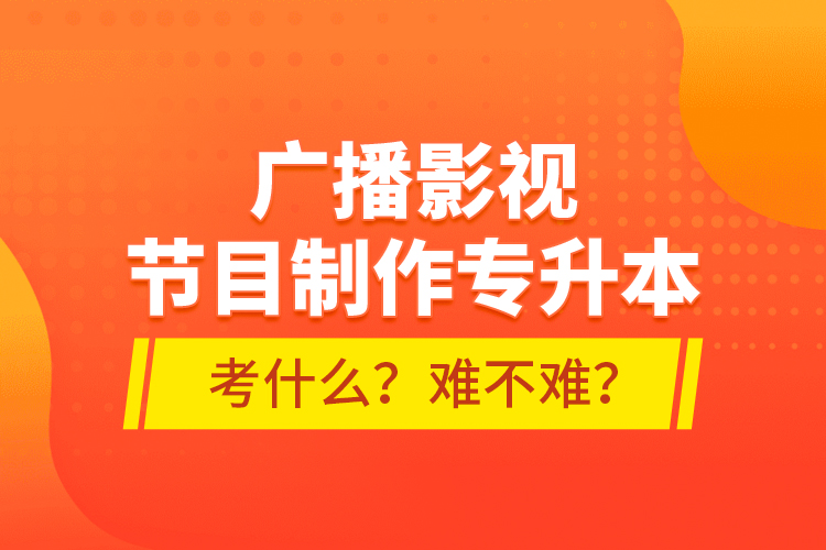 廣播影視節(jié)目制作專升本考什么？難不難？