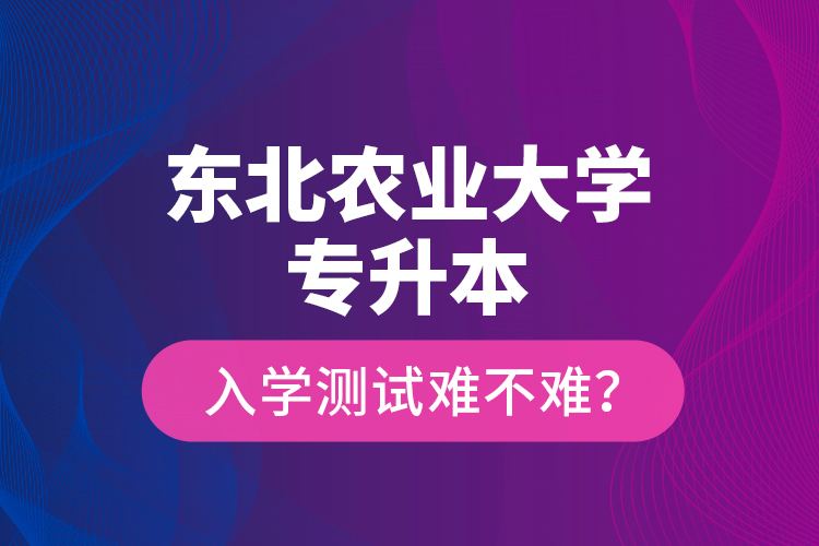 東北農(nóng)業(yè)大學(xué)專升本入學(xué)測試難不難？