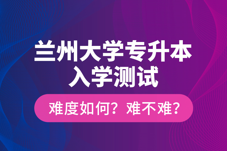 蘭州大學(xué)專升本入學(xué)測(cè)試難度如何？難不難？