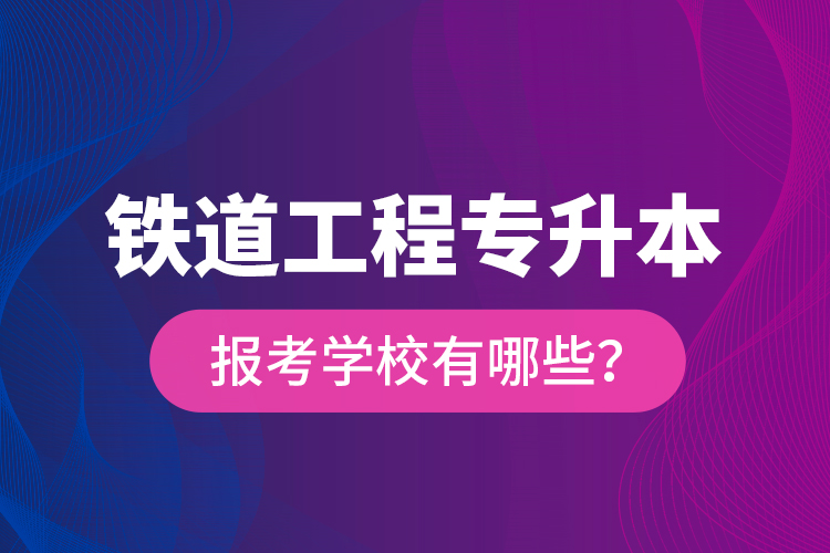 鐵道工程專升本報考學校有哪些？