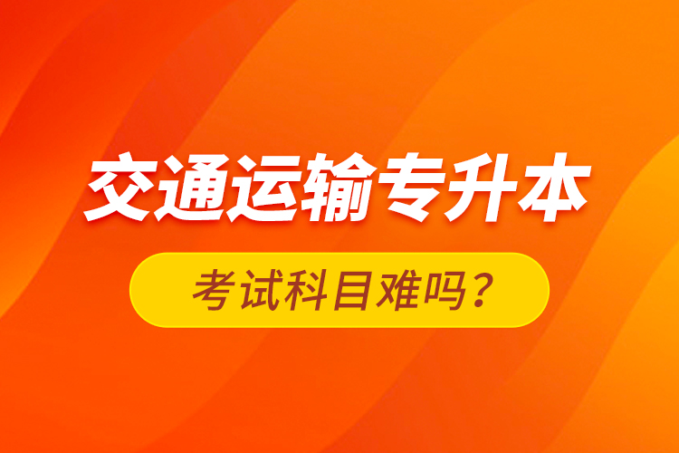 交通運(yùn)輸專升本考試科目難嗎？