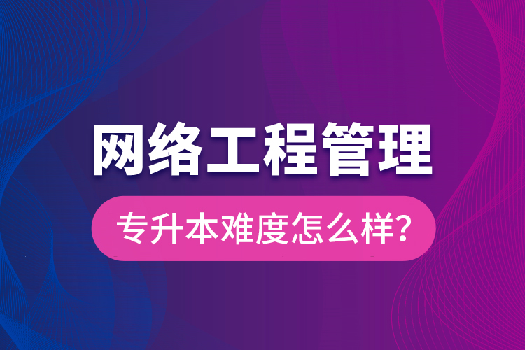 網(wǎng)絡(luò)工程管理專升本難度怎么樣？