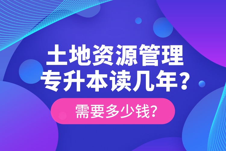 土地資源管理專(zhuān)升本讀幾年？需要多少錢(qián)？