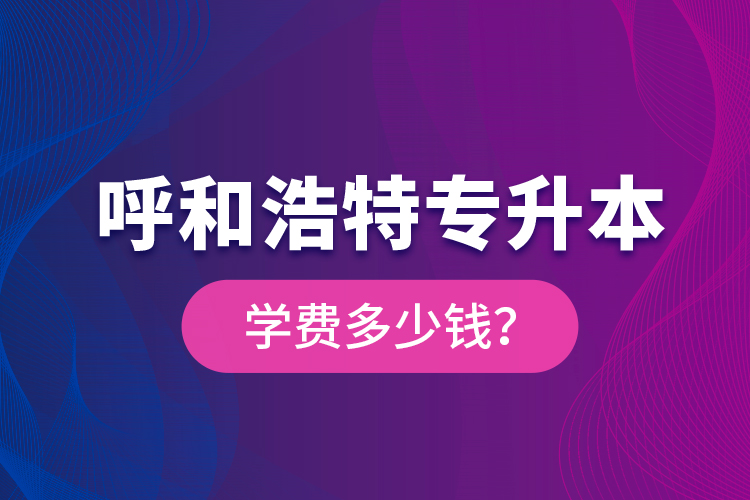 呼和浩特專升本學(xué)費(fèi)多少錢？