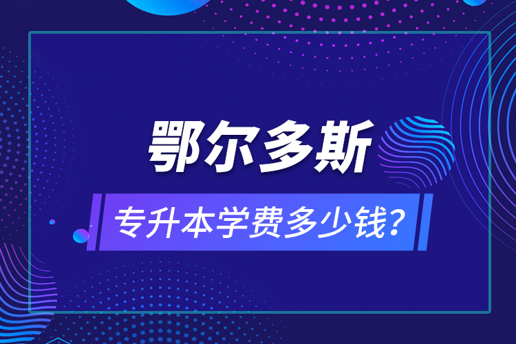 鄂爾多斯專升本學費多少錢？