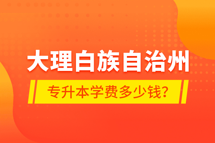 大理白族自治州專升本學(xué)費(fèi)多少錢？