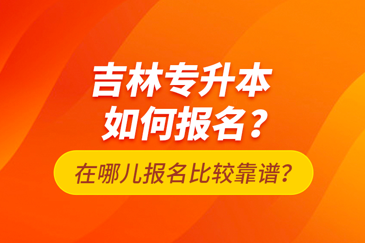 吉林專升本如何報名？在哪兒報名比較靠譜？