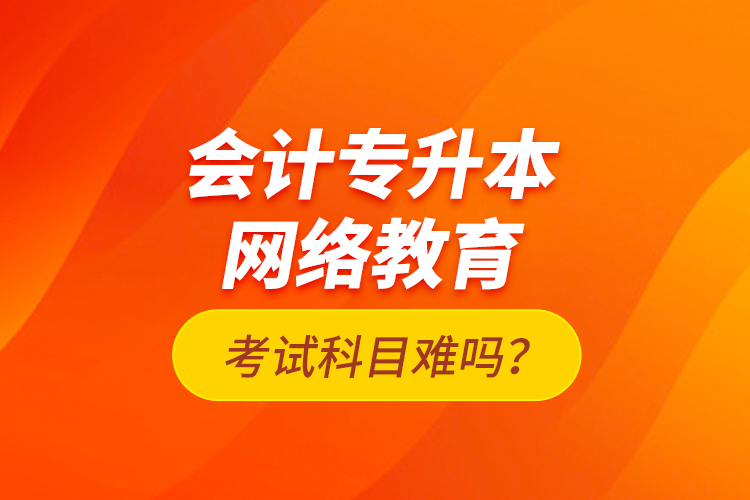 會計專升本網(wǎng)絡教育考試科目難嗎？