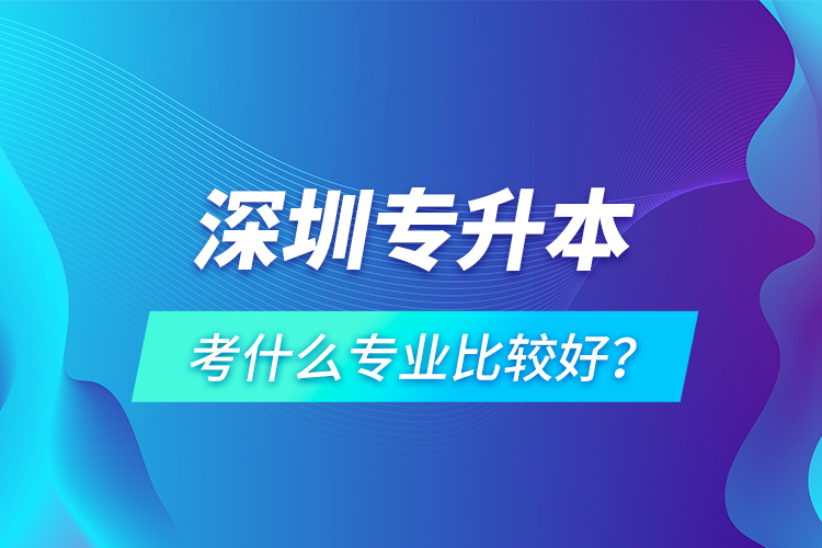 深圳專升本考什么專業(yè)比較好？