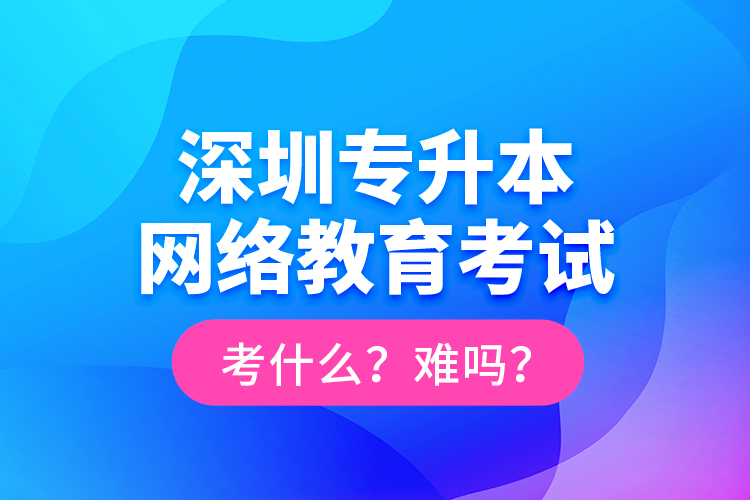 深圳專升本網(wǎng)絡(luò)教育考試考什么？難嗎？