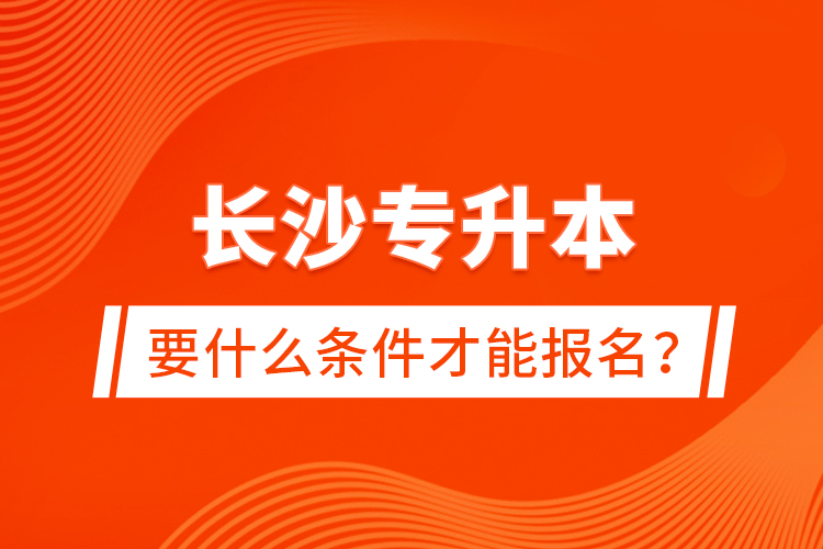 長沙專升本要什么條件才能報(bào)名？