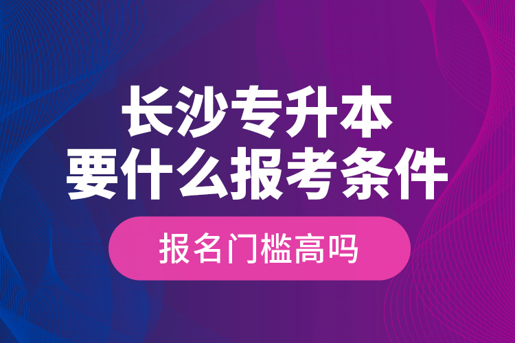 長沙專升本要什么報考條件？報名門檻高嗎？