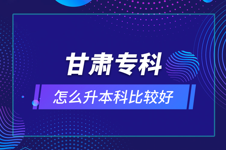 甘肅專科怎么升本科比較好