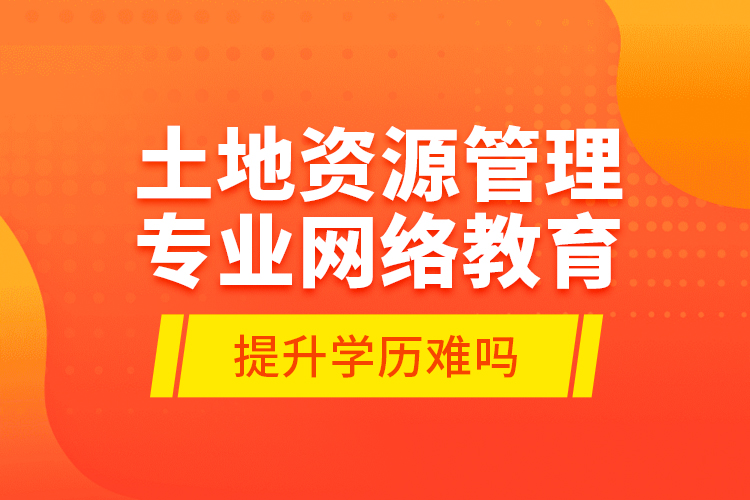 土地資源管理專業(yè)網(wǎng)絡教育提升學歷難嗎